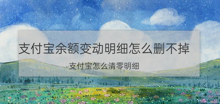 支付宝余额变动明细怎么删不掉 支付宝怎么清零明细？